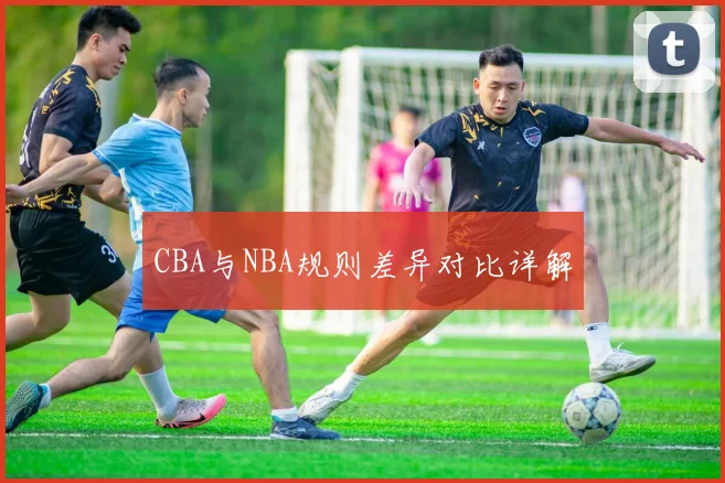 CBA与NBA规则差异对比详解