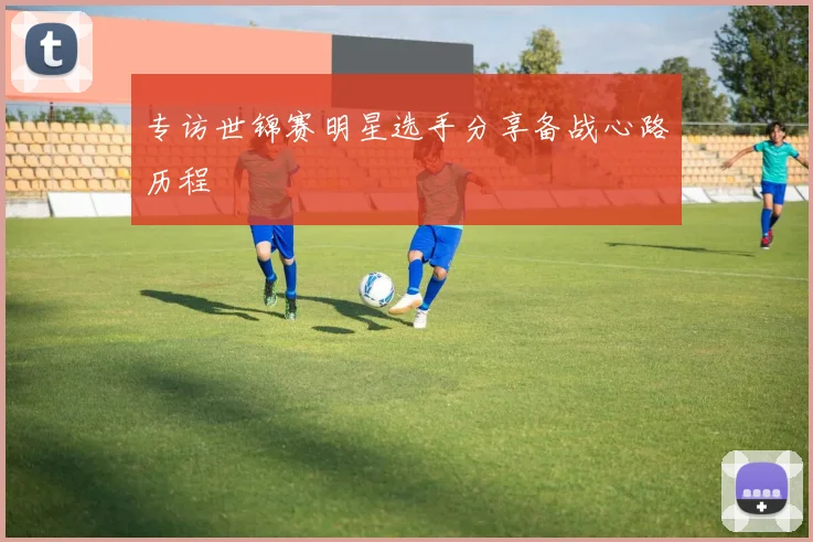 专访世锦赛明星选手分享备战心路历程