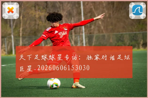 天下足球球星专访：独家对话足坛巨星_20260606153030