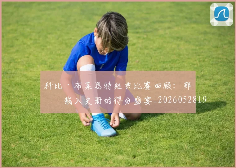 科比·布莱恩特经典比赛回顾:那些载入史册的得分盛宴_20260528193555