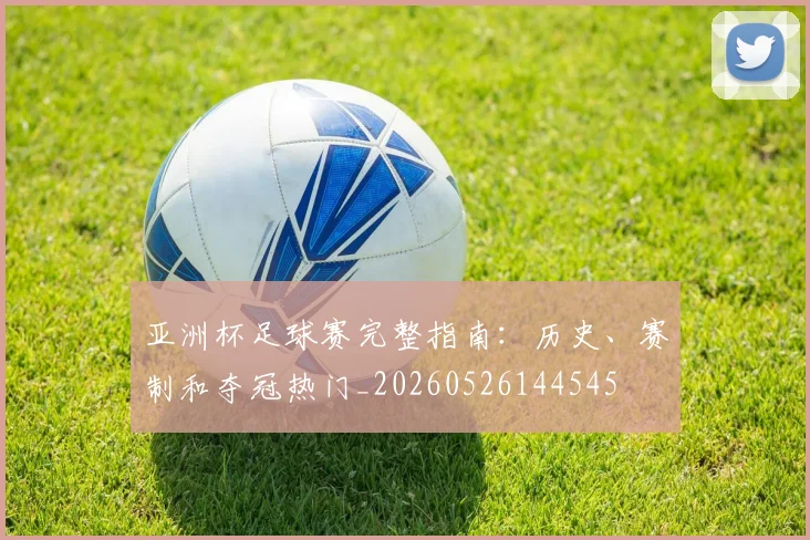 亚洲杯足球赛完整指南:历史、赛制和夺冠热门_20260526144545