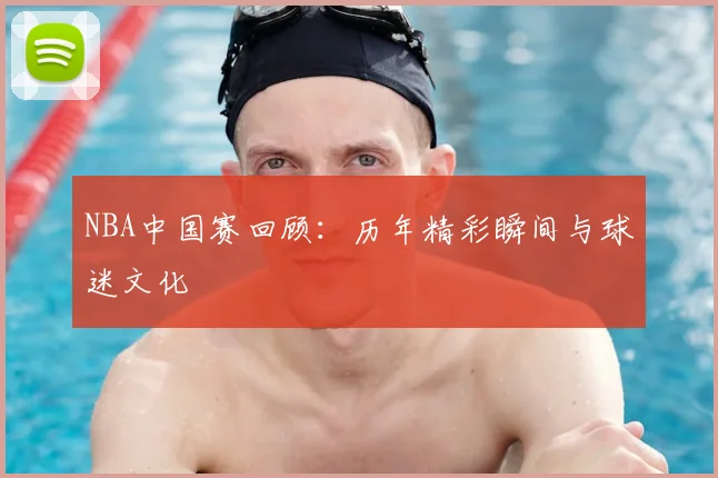 NBA中国赛回顾：历年精彩瞬间与球迷文化