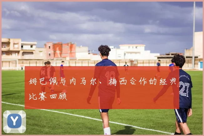 姆巴佩与内马尔、梅西合作的经典比赛回顾