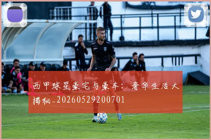 西甲球星豪宅与豪车:奢华生活大揭秘_20260529200701