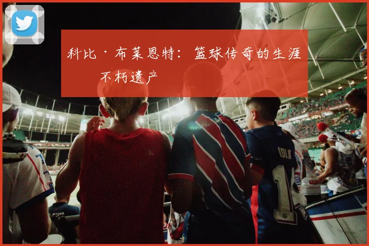 科比·布莱恩特：篮球传奇的生涯与不朽遗产