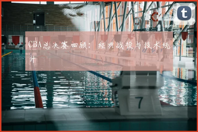 CBA总决赛回顾：经典战役与技术统计