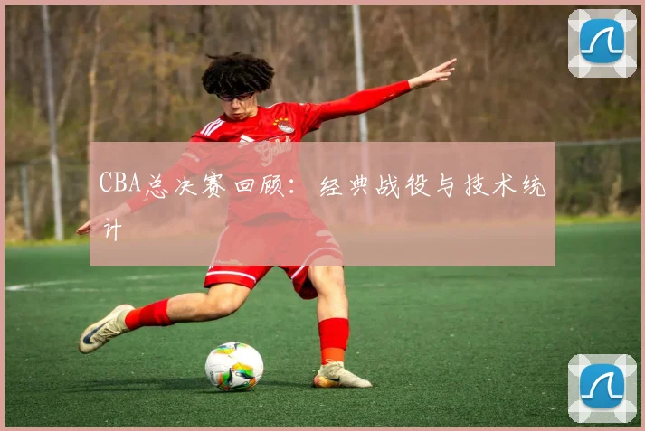 CBA总决赛回顾：经典战役与技术统计