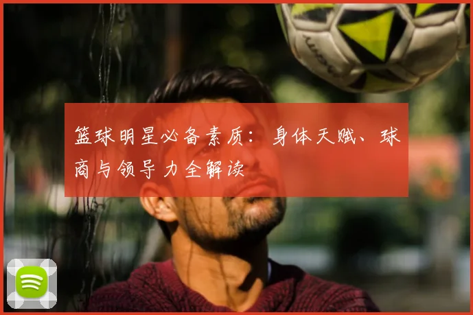 篮球明星必备素质：身体天赋、球商与领导力全解读