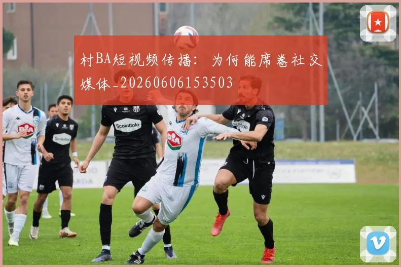 村BA短视频传播：为何能席卷社交媒体_20260606153503