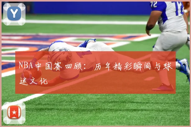 NBA中国赛回顾：历年精彩瞬间与球迷文化