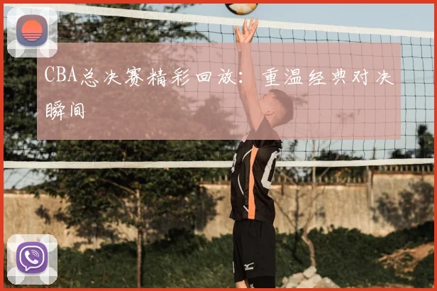 CBA总决赛精彩回放：重温经典对决瞬间