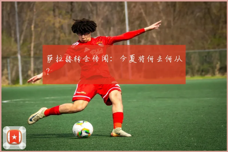 萨拉赫转会传闻：今夏将何去何从？