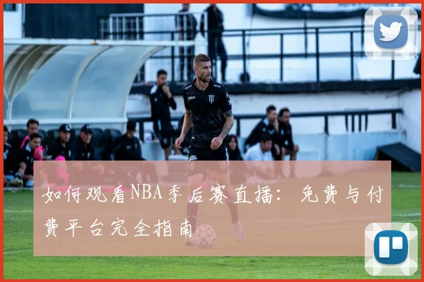 如何观看NBA季后赛直播：免费与付费平台完全指南