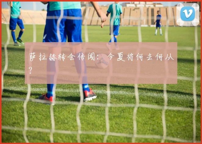萨拉赫转会传闻：今夏将何去何从？